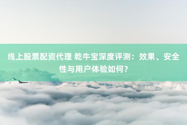 线上股票配资代理 乾牛宝深度评测：效果、安全性与用户体验如何？