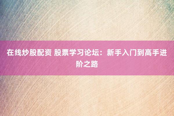 在线炒股配资 股票学习论坛：新手入门到高手进阶之路