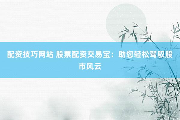 配资技巧网站 股票配资交易宝：助您轻松驾驭股市风云