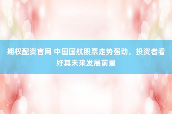 期权配资官网 中国国航股票走势强劲，投资者看好其未来发展前景