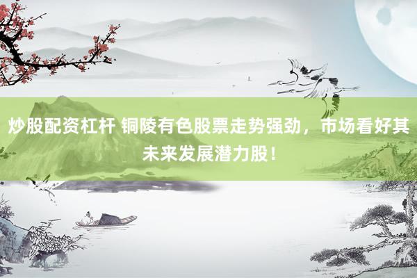 炒股配资杠杆 铜陵有色股票走势强劲，市场看好其未来发展潜力股！