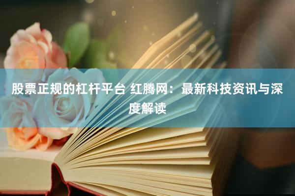 股票正规的杠杆平台 红腾网：最新科技资讯与深度解读