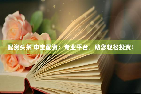 配资头条 申宝配资：专业平台，助您轻松投资！