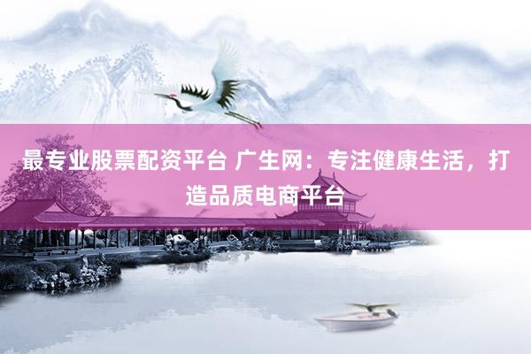 最专业股票配资平台 广生网：专注健康生活，打造品质电商平台