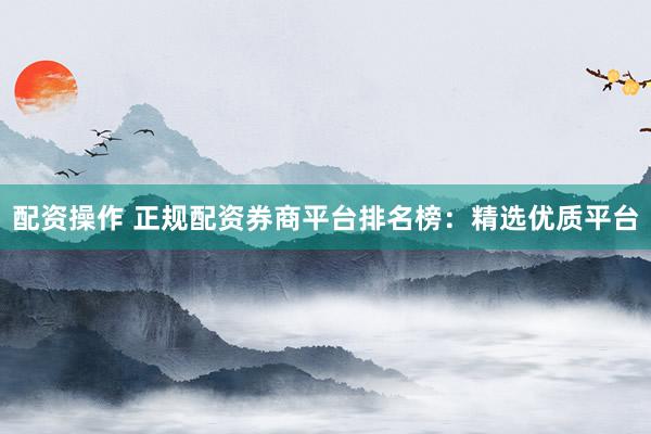 配资操作 正规配资券商平台排名榜：精选优质平台