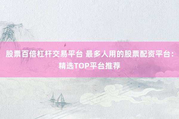 股票百倍杠杆交易平台 最多人用的股票配资平台：精选TOP平台推荐