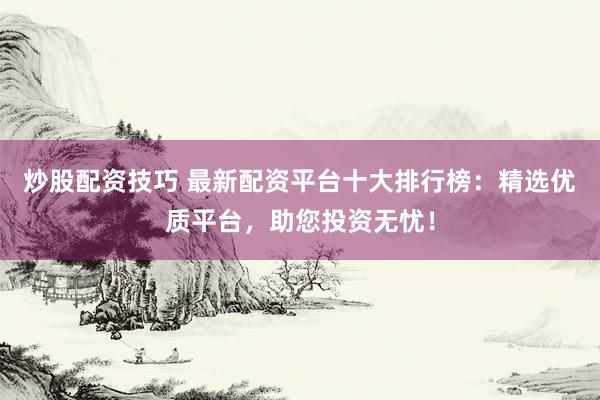 炒股配资技巧 最新配资平台十大排行榜：精选优质平台，助您投资无忧！