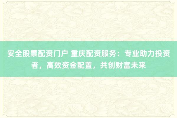 安全股票配资门户 重庆配资服务：专业助力投资者，高效资金配置，共创财富未来