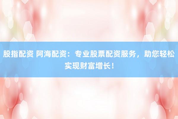 股指配资 阿海配资：专业股票配资服务，助您轻松实现财富增长！