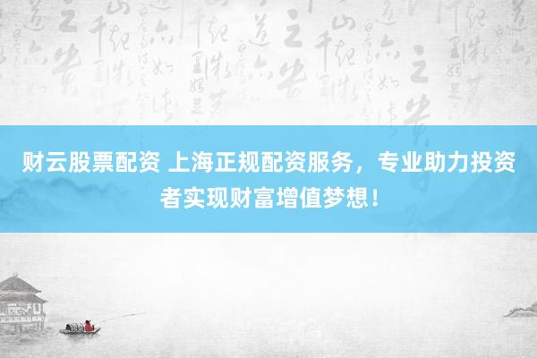 财云股票配资 上海正规配资服务，专业助力投资者实现财富增值梦想！