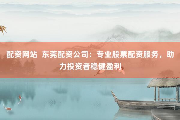配资网站  东莞配资公司：专业股票配资服务，助力投资者稳健盈利