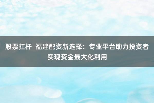 股票扛杆  福建配资新选择：专业平台助力投资者实现资金最大化利用