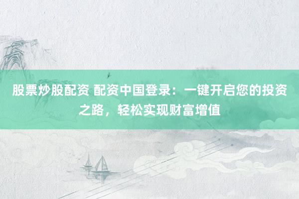 股票炒股配资 配资中国登录：一键开启您的投资之路，轻松实现财富增值