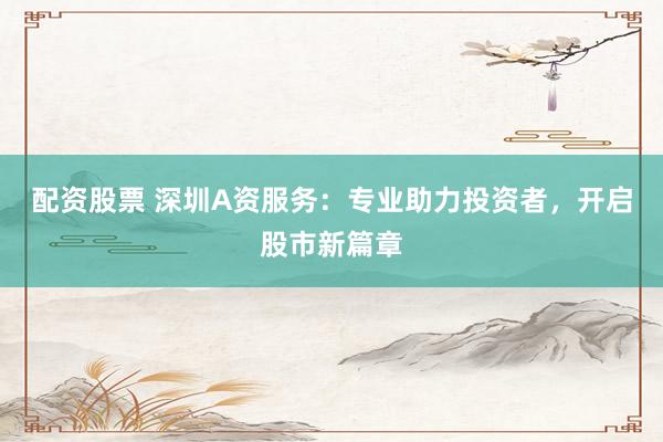 配资股票 深圳A资服务：专业助力投资者，开启股市新篇章