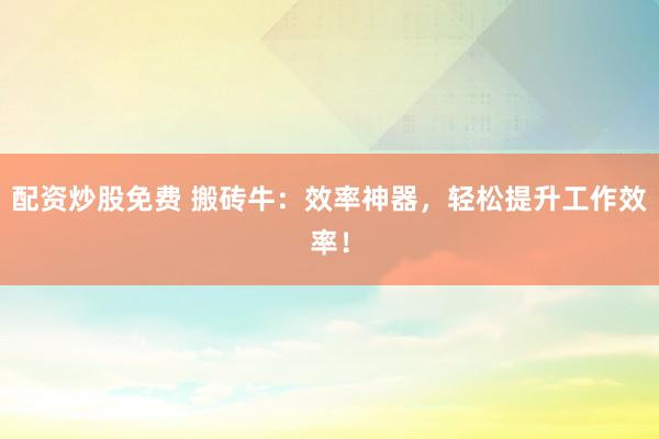 配资炒股免费 搬砖牛：效率神器，轻松提升工作效率！