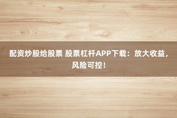 配资炒股给股票 股票杠杆APP下载：放大收益，风险可控！