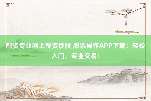 配资专业网上配资炒股 股票操作APP下载：轻松入门，专业交易！