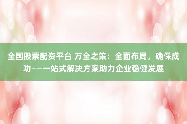 全国股票配资平台 万全之策：全面布局，确保成功——一站式解决方案助力企业稳健发展