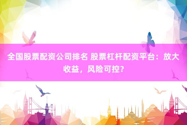 全国股票配资公司排名 股票杠杆配资平台：放大收益，风险可控？