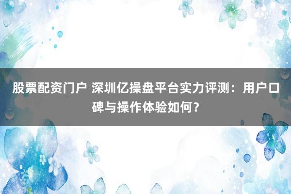 股票配资门户 深圳亿操盘平台实力评测：用户口碑与操作体验如何？
