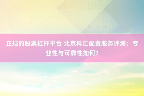 正规的股票杠杆平台 北京科汇配资服务评测：专业性与可靠性如何？