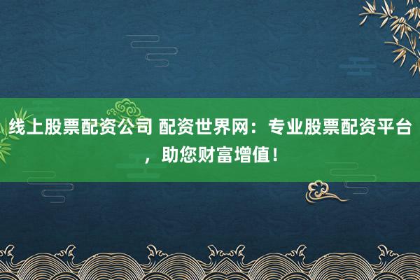 线上股票配资公司 配资世界网：专业股票配资平台，助您财富增值！