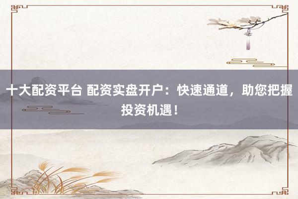 十大配资平台 配资实盘开户：快速通道，助您把握投资机遇！