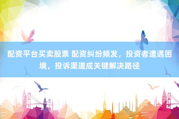 配资平台买卖股票 配资纠纷频发，投资者遭遇困境，投诉渠道成关键解决路径