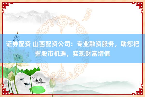 证券配资 山西配资公司：专业融资服务，助您把握股市机遇，实现财富增值
