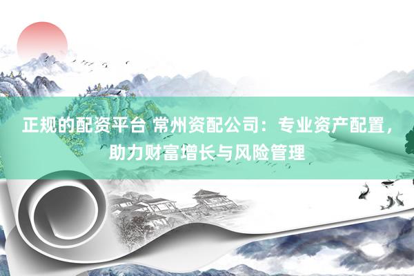 正规的配资平台 常州资配公司：专业资产配置，助力财富增长与风险管理