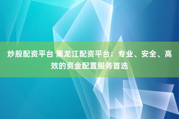 炒股配资平台 黑龙江配资平台：专业、安全、高效的资金配置服务首选