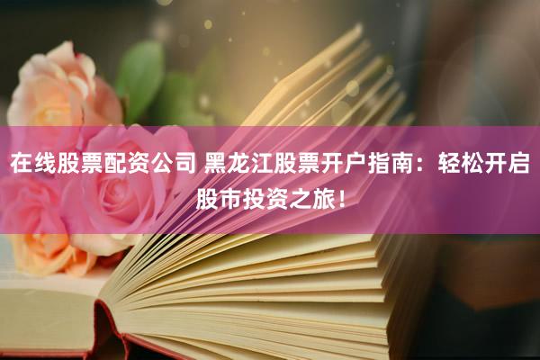 在线股票配资公司 黑龙江股票开户指南：轻松开启股市投资之旅！