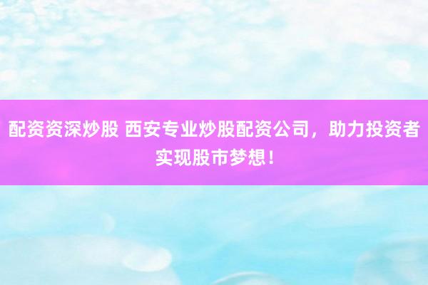 配资资深炒股 西安专业炒股配资公司，助力投资者实现股市梦想！