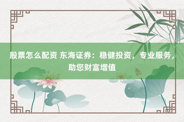股票怎么配资 东海证券：稳健投资，专业服务，助您财富增值