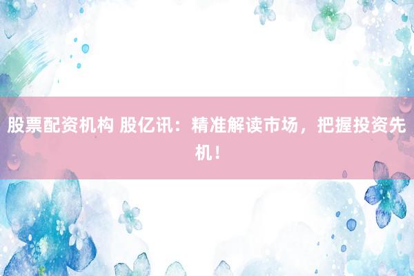 股票配资机构 股亿讯：精准解读市场，把握投资先机！