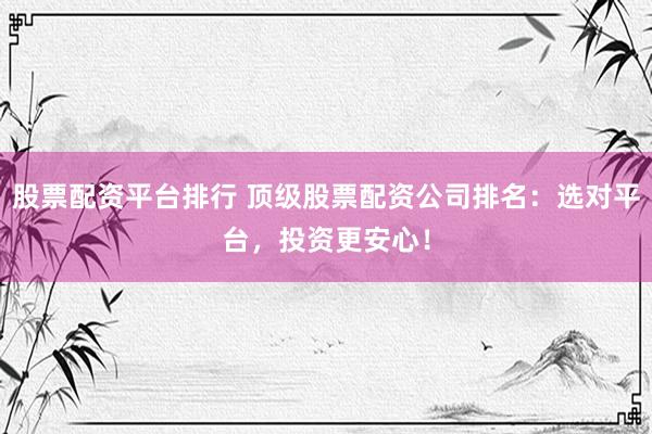 股票配资平台排行 顶级股票配资公司排名：选对平台，投资更安心！