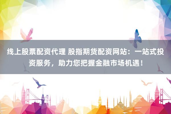 线上股票配资代理 股指期货配资网站：一站式投资服务，助力您把握金融市场机遇！