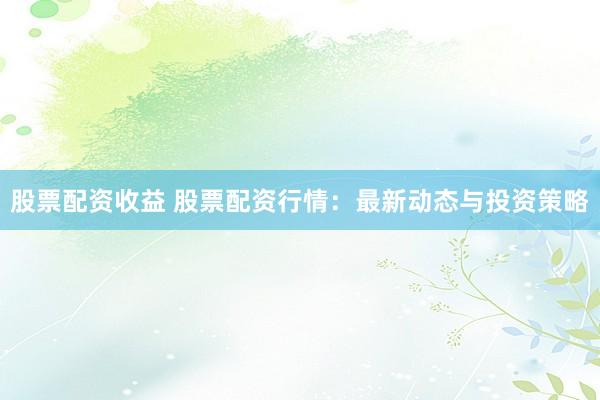股票配资收益 股票配资行情：最新动态与投资策略