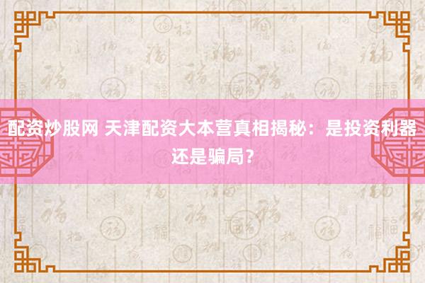 配资炒股网 天津配资大本营真相揭秘：是投资利器还是骗局？
