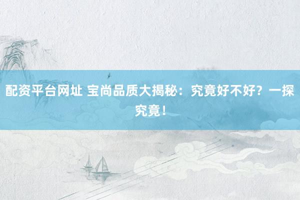 配资平台网址 宝尚品质大揭秘：究竟好不好？一探究竟！