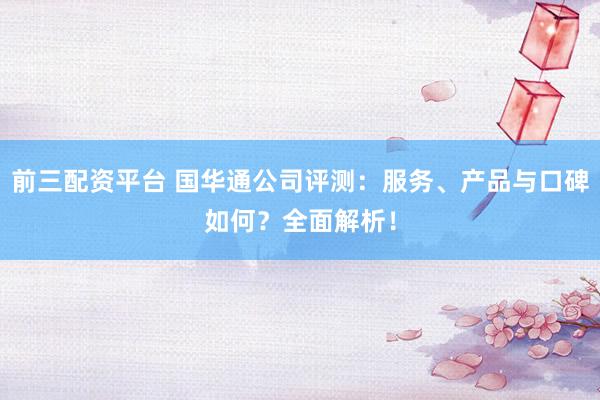 前三配资平台 国华通公司评测：服务、产品与口碑如何？全面解析！