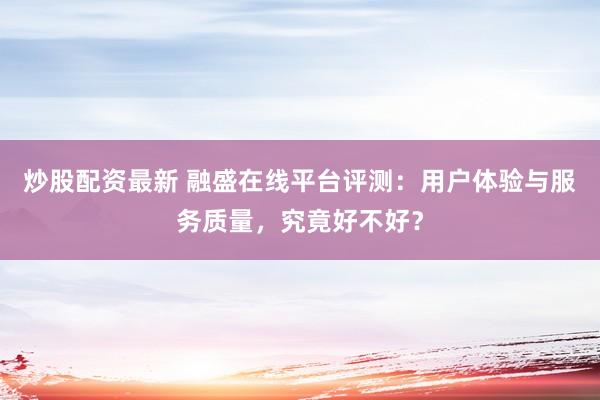 炒股配资最新 融盛在线平台评测：用户体验与服务质量，究竟好不好？
