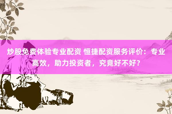 炒股免费体验专业配资 恒捷配资服务评价：专业高效，助力投资者，究竟好不好？