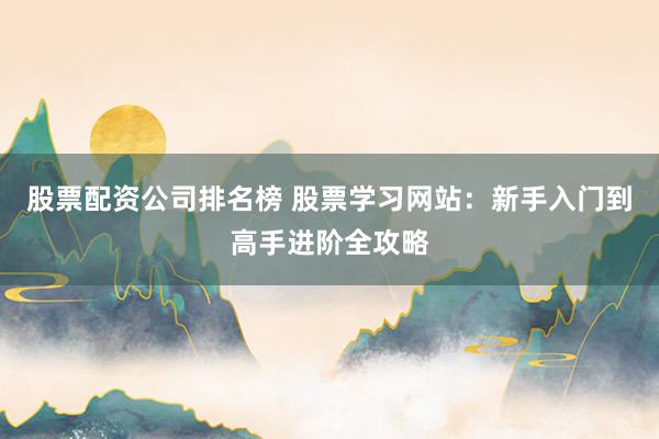 股票配资公司排名榜 股票学习网站：新手入门到高手进阶全攻略