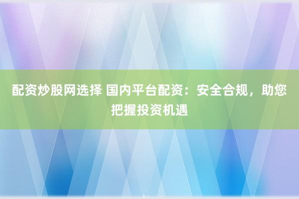 配资炒股网选择 国内平台配资：安全合规，助您把握投资机遇