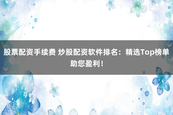 股票配资手续费 炒股配资软件排名：精选Top榜单助您盈利！