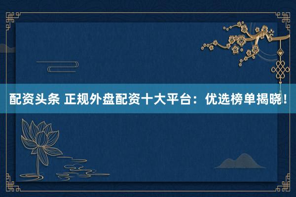 配资头条 正规外盘配资十大平台：优选榜单揭晓！