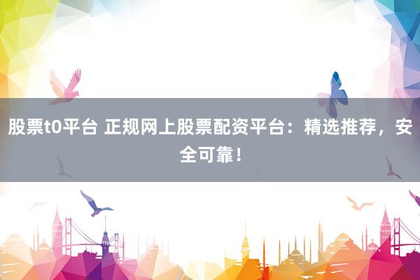股票t0平台 正规网上股票配资平台：精选推荐，安全可靠！