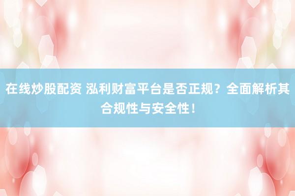在线炒股配资 泓利财富平台是否正规？全面解析其合规性与安全性！