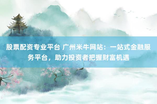 股票配资专业平台 广州米牛网站：一站式金融服务平台，助力投资者把握财富机遇